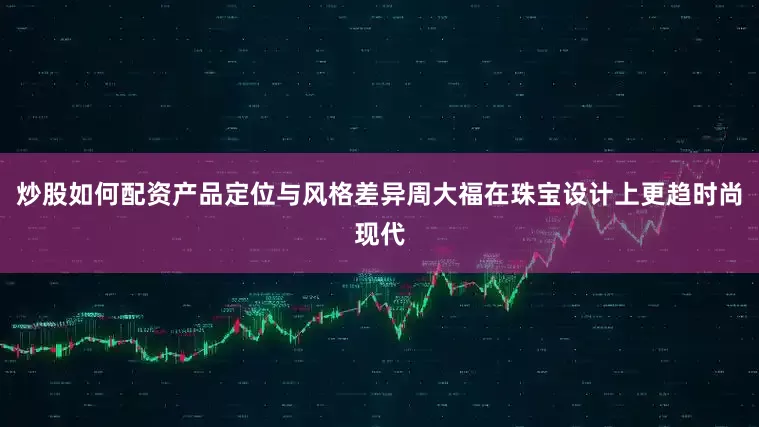 炒股如何配资产品定位与风格差异周大福在珠宝设计上更趋时尚现代
