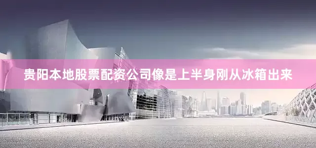 贵阳本地股票配资公司像是上半身刚从冰箱出来