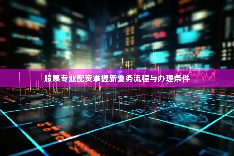 股票专业配资掌握新业务流程与办理条件