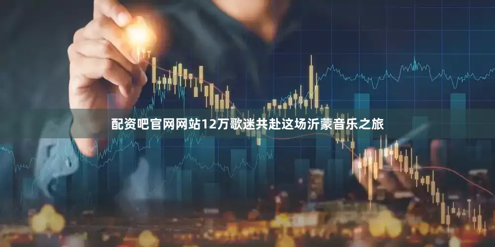 配资吧官网网站12万歌迷共赴这场沂蒙音乐之旅