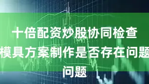 十倍配资炒股协同检查模具方案制作是否存在问题