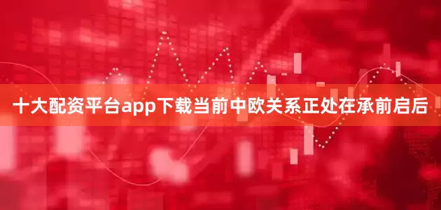 十大配资平台app下载当前中欧关系正处在承前启后