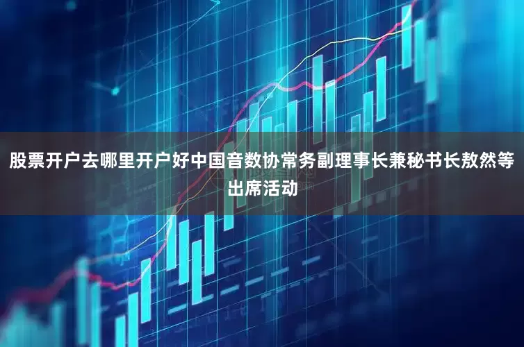 股票开户去哪里开户好中国音数协常务副理事长兼秘书长敖然等出席活动