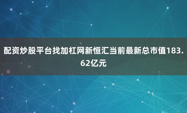 配资炒股平台找加杠网新恒汇当前最新总市值183.62亿元