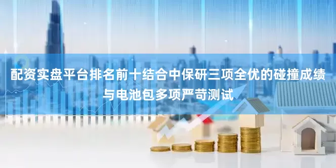配资实盘平台排名前十结合中保研三项全优的碰撞成绩与电池包多项严苛测试