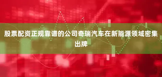 股票配资正规靠谱的公司奇瑞汽车在新能源领域密集出牌