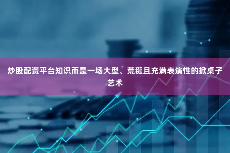 炒股配资平台知识而是一场大型、荒诞且充满表演性的掀桌子艺术