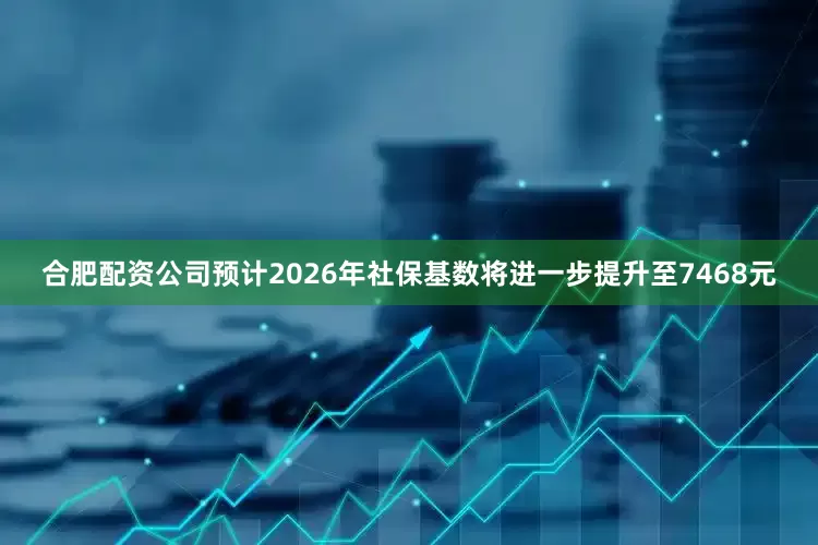 合肥配资公司预计2026年社保基数将进一步提升至7468元